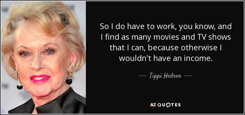 So I do have to work, you know, and I find as many movies and TV shows that I can, because otherwise I wouldn't have an income. - Tippi Hedren