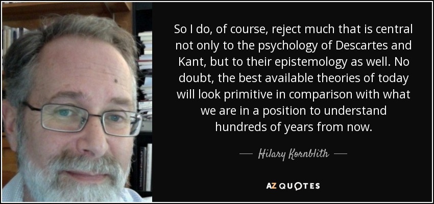 So I do, of course, reject much that is central not only to the psychology of Descartes and Kant, but to their epistemology as well. No doubt, the best available theories of today will look primitive in comparison with what we are in a position to understand hundreds of years from now. - Hilary Kornblith