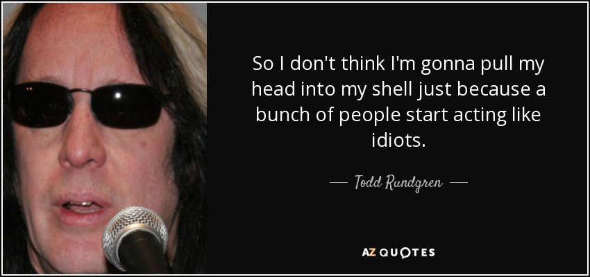 So I don't think I'm gonna pull my head into my shell just because a bunch of people start acting like idiots. - Todd Rundgren