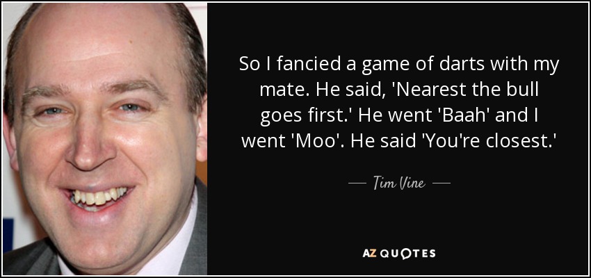 So I fancied a game of darts with my mate. He said, 'Nearest the bull goes first.' He went 'Baah' and I went 'Moo'. He said 'You're closest.' - Tim Vine