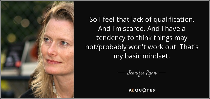 So I feel that lack of qualification. And I'm scared. And I have a tendency to think things may not/probably won't work out. That's my basic mindset. - Jennifer Egan