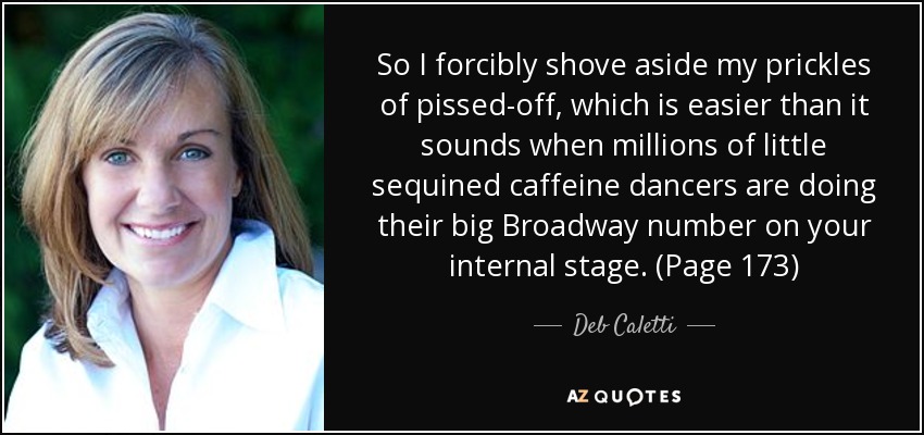 So I forcibly shove aside my prickles of pissed-off, which is easier than it sounds when millions of little sequined caffeine dancers are doing their big Broadway number on your internal stage. (Page 173) - Deb Caletti