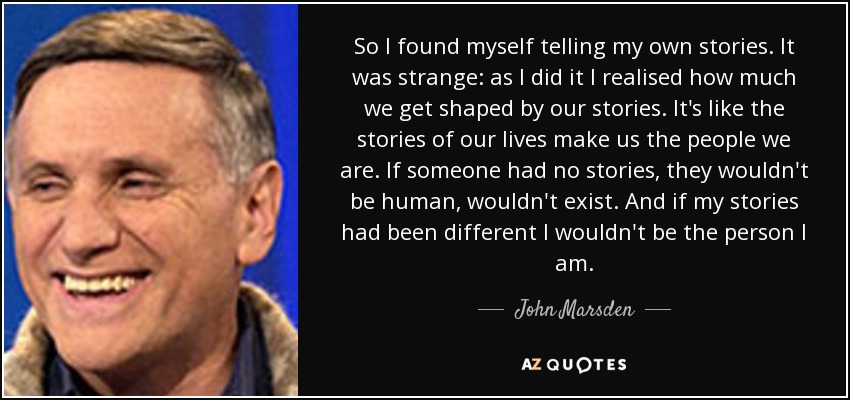 So I found myself telling my own stories. It was strange: as I did it I realised how much we get shaped by our stories. It's like the stories of our lives make us the people we are. If someone had no stories, they wouldn't be human, wouldn't exist. And if my stories had been different I wouldn't be the person I am. - John Marsden