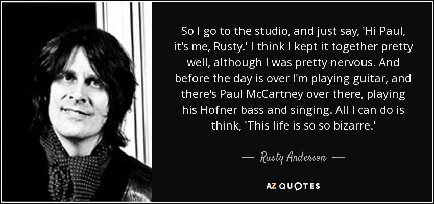 So I go to the studio, and just say, 'Hi Paul, it's me, Rusty.' I think I kept it together pretty well, although I was pretty nervous. And before the day is over I'm playing guitar, and there's Paul McCartney over there, playing his Hofner bass and singing. All I can do is think, 'This life is so so bizarre.' - Rusty Anderson