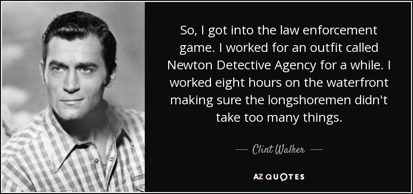 So, I got into the law enforcement game. I worked for an outfit called Newton Detective Agency for a while. I worked eight hours on the waterfront making sure the longshoremen didn't take too many things. - Clint Walker