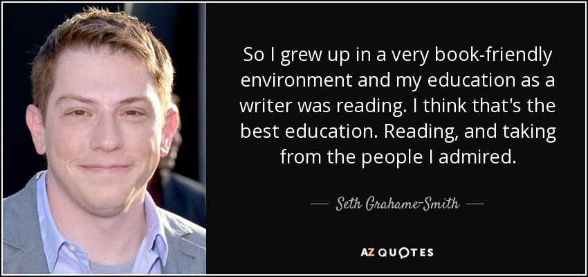 So I grew up in a very book-friendly environment and my education as a writer was reading. I think that's the best education. Reading, and taking from the people I admired. - Seth Grahame-Smith