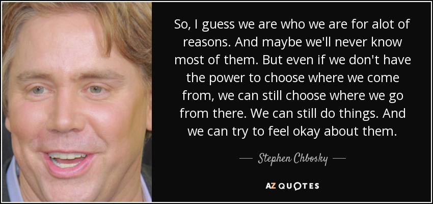 So, I guess we are who we are for alot of reasons. And maybe we'll never know most of them. But even if we don't have the power to choose where we come from, we can still choose where we go from there. We can still do things. And we can try to feel okay about them. - Stephen Chbosky