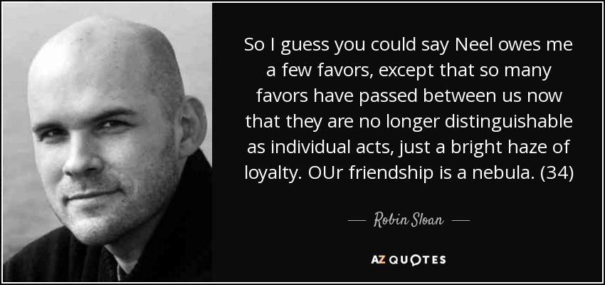 So I guess you could say Neel owes me a few favors, except that so many favors have passed between us now that they are no longer distinguishable as individual acts, just a bright haze of loyalty. OUr friendship is a nebula. (34) - Robin Sloan