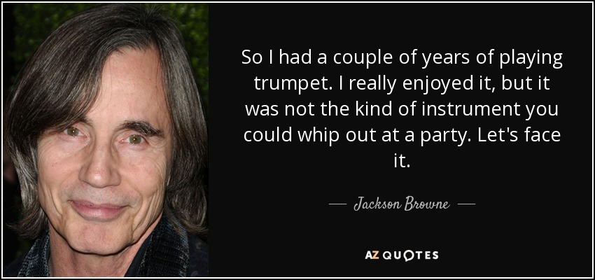 So I had a couple of years of playing trumpet. I really enjoyed it, but it was not the kind of instrument you could whip out at a party. Let's face it. - Jackson Browne