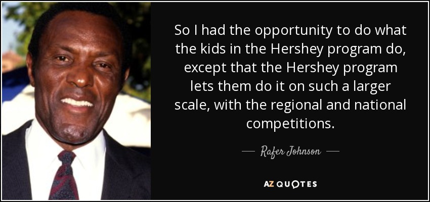 So I had the opportunity to do what the kids in the Hershey program do, except that the Hershey program lets them do it on such a larger scale, with the regional and national competitions. - Rafer Johnson