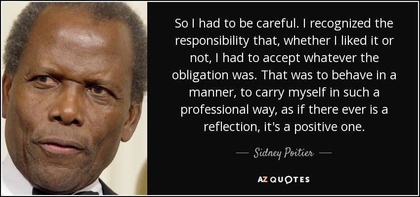 So I had to be careful. I recognized the responsibility that, whether I liked it or not, I had to accept whatever the obligation was. That was to behave in a manner, to carry myself in such a professional way, as if there ever is a reflection, it's a positive one. - Sidney Poitier