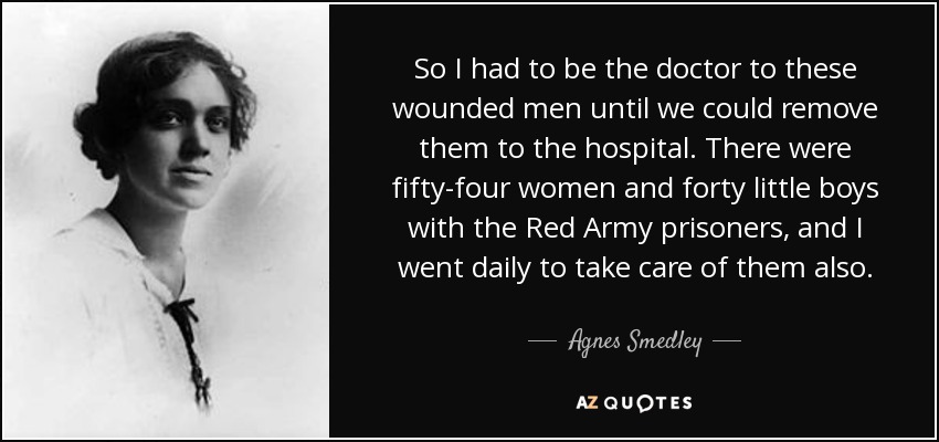 So I had to be the doctor to these wounded men until we could remove them to the hospital. There were fifty-four women and forty little boys with the Red Army prisoners, and I went daily to take care of them also. - Agnes Smedley