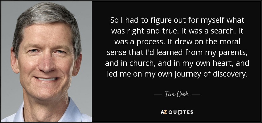 So I had to figure out for myself what was right and true. It was a search. It was a process. It drew on the moral sense that I'd learned from my parents, and in church, and in my own heart, and led me on my own journey of discovery. - Tim Cook