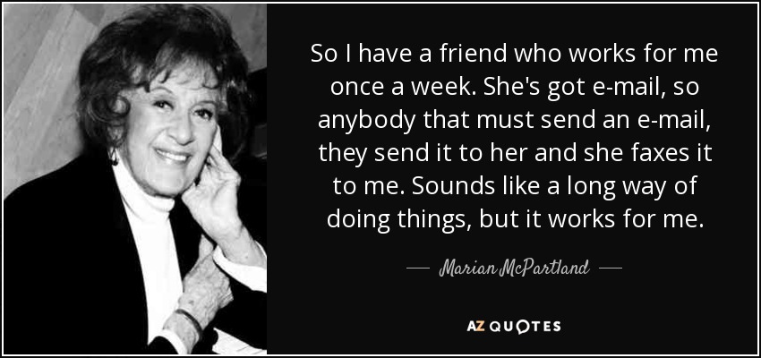 So I have a friend who works for me once a week. She's got e-mail, so anybody that must send an e-mail, they send it to her and she faxes it to me. Sounds like a long way of doing things, but it works for me. - Marian McPartland
