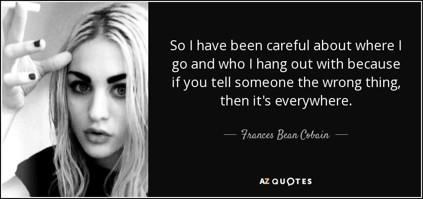 So I have been careful about where I go and who I hang out with because if you tell someone the wrong thing, then it's everywhere. - Frances Bean Cobain