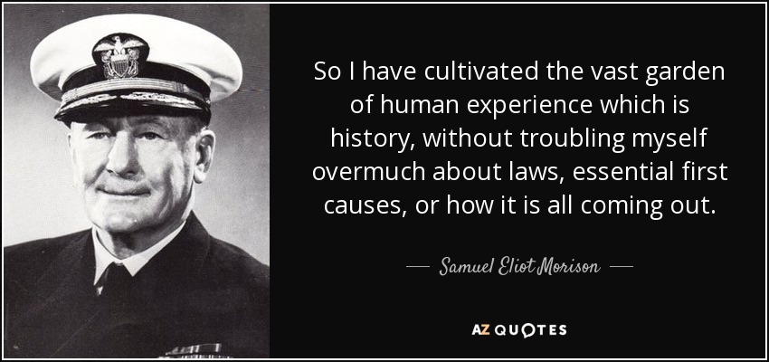 So I have cultivated the vast garden of human experience which is history, without troubling myself overmuch about laws, essential first causes, or how it is all coming out. - Samuel Eliot Morison