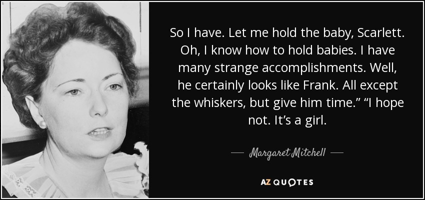 So I have. Let me hold the baby, Scarlett. Oh, I know how to hold babies. I have many strange accomplishments. Well, he certainly looks like Frank. All except the whiskers, but give him time.” “I hope not. It’s a girl. - Margaret Mitchell