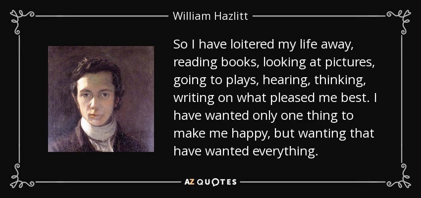 So I have loitered my life away, reading books, looking at pictures, going to plays, hearing, thinking, writing on what pleased me best. I have wanted only one thing to make me happy, but wanting that have wanted everything. - William Hazlitt