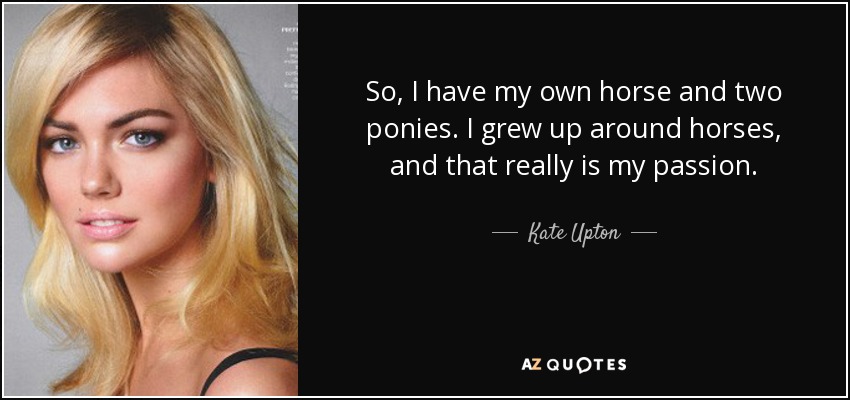 So, I have my own horse and two ponies. I grew up around horses, and that really is my passion. - Kate Upton