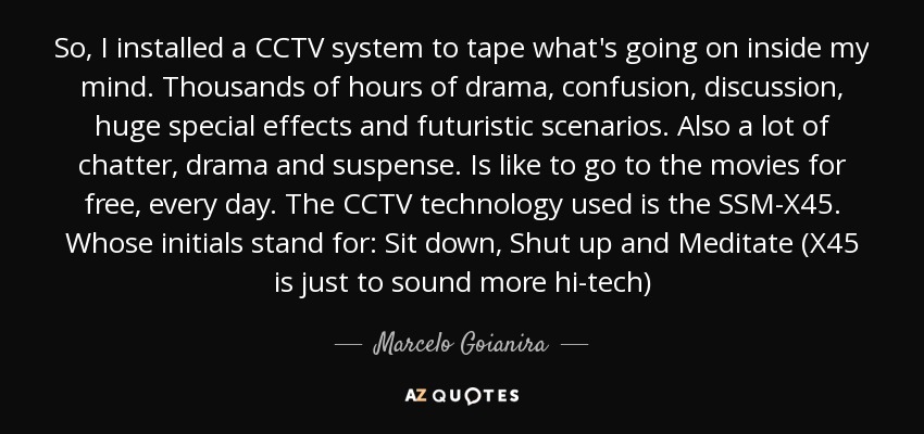 So, I installed a CCTV system to tape what's going on inside my mind. Thousands of hours of drama, confusion, discussion, huge special effects and futuristic scenarios. Also a lot of chatter, drama and suspense. Is like to go to the movies for free, every day. The CCTV technology used is the SSM-X45. Whose initials stand for: Sit down, Shut up and Meditate (X45 is just to sound more hi-tech) - Marcelo Goianira