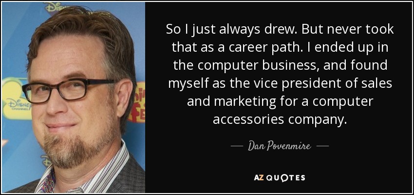 So I just always drew. But never took that as a career path. I ended up in the computer business, and found myself as the vice president of sales and marketing for a computer accessories company. - Dan Povenmire