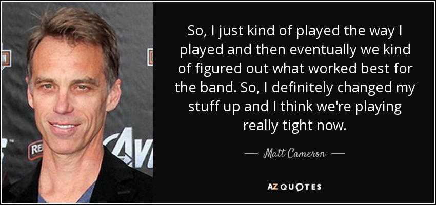 So, I just kind of played the way I played and then eventually we kind of figured out what worked best for the band. So, I definitely changed my stuff up and I think we're playing really tight now. - Matt Cameron