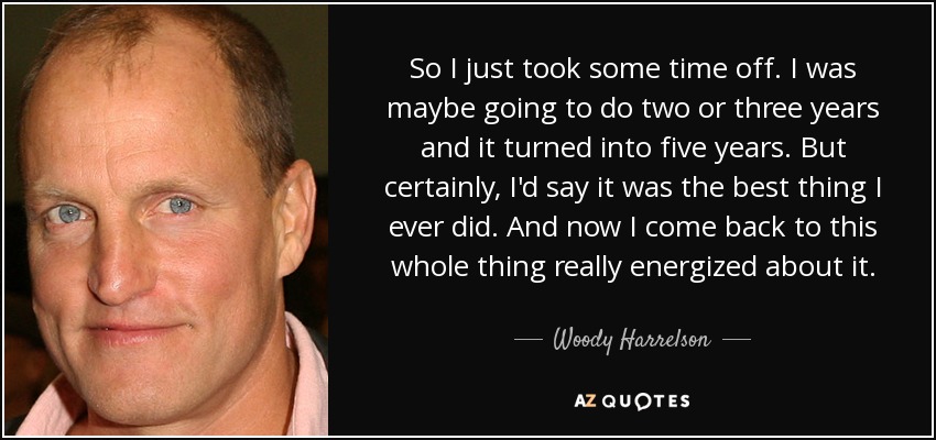 So I just took some time off. I was maybe going to do two or three years and it turned into five years. But certainly, I'd say it was the best thing I ever did. And now I come back to this whole thing really energized about it. - Woody Harrelson