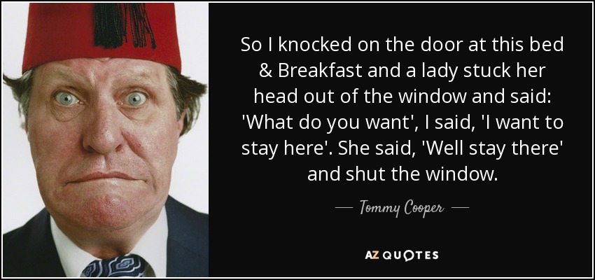 So I knocked on the door at this bed & Breakfast and a lady stuck her head out of the window and said: 'What do you want', I said, 'I want to stay here'. She said, 'Well stay there' and shut the window. - Tommy Cooper