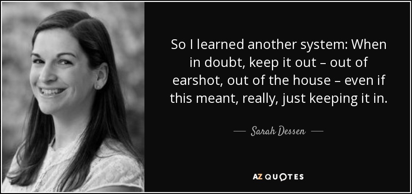So I learned another system: When in doubt, keep it out – out of earshot, out of the house – even if this meant, really, just keeping it in. - Sarah Dessen