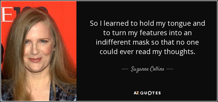 So I learned to hold my tongue and to turn my features into an indifferent mask so that no one could ever read my thoughts. - Suzanne Collins