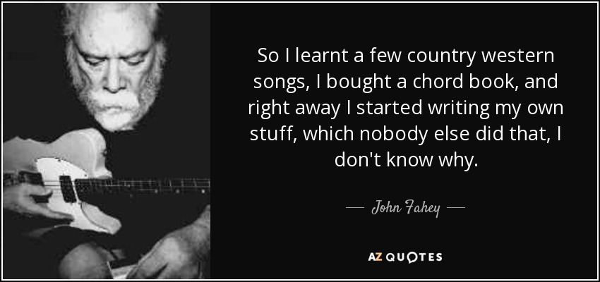 So I learnt a few country western songs, I bought a chord book, and right away I started writing my own stuff, which nobody else did that, I don't know why. - John Fahey