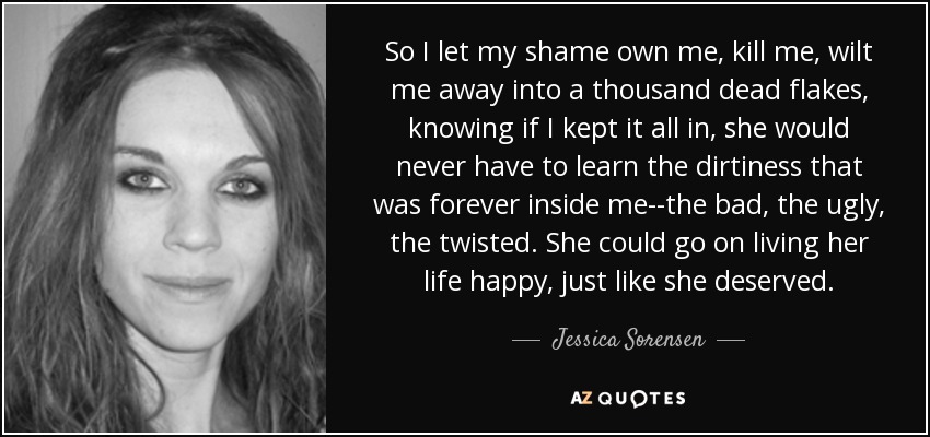 So I let my shame own me, kill me, wilt me away into a thousand dead flakes, knowing if I kept it all in, she would never have to learn the dirtiness that was forever inside me--the bad, the ugly, the twisted. She could go on living her life happy, just like she deserved. - Jessica Sorensen