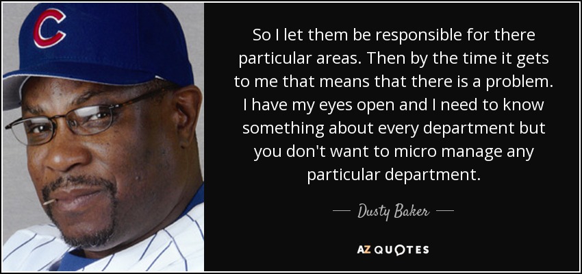 So I let them be responsible for there particular areas. Then by the time it gets to me that means that there is a problem. I have my eyes open and I need to know something about every department but you don't want to micro manage any particular department. - Dusty Baker