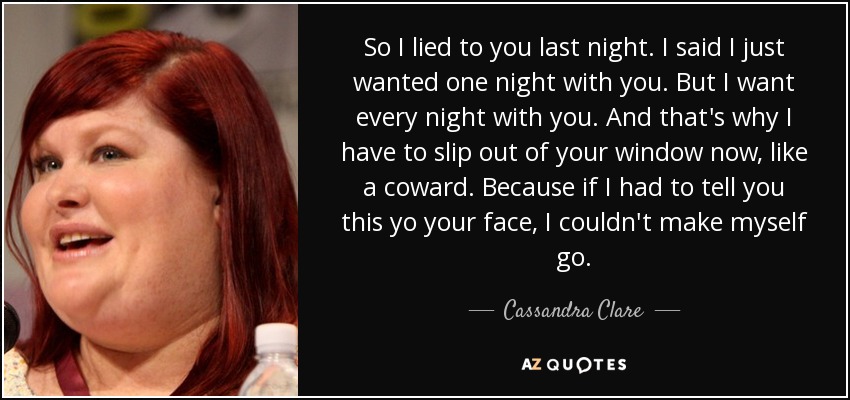 So I lied to you last night. I said I just wanted one night with you. But I want every night with you. And that's why I have to slip out of your window now, like a coward. Because if I had to tell you this yo your face, I couldn't make myself go. - Cassandra Clare