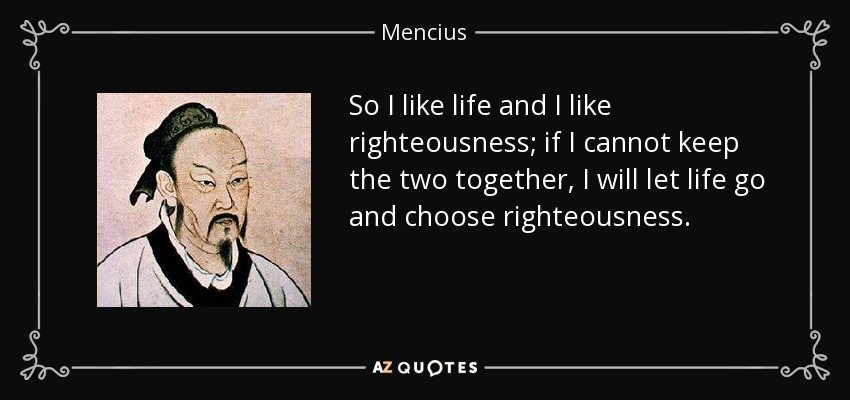 So I like life and I like righteousness; if I cannot keep the two together, I will let life go and choose righteousness. - Mencius