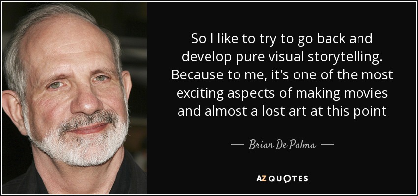 So I like to try to go back and develop pure visual storytelling. Because to me, it's one of the most exciting aspects of making movies and almost a lost art at this point - Brian De Palma