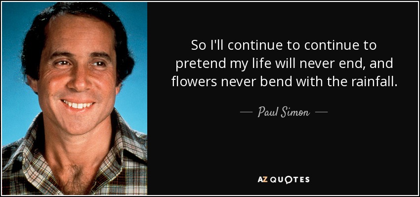 So I'll continue to continue to pretend my life will never end, and flowers never bend with the rainfall. - Paul Simon