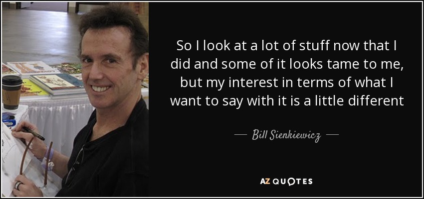 So I look at a lot of stuff now that I did and some of it looks tame to me, but my interest in terms of what I want to say with it is a little different - Bill Sienkiewicz