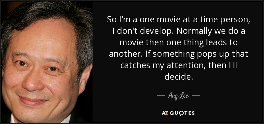 So I'm a one movie at a time person, I don't develop. Normally we do a movie then one thing leads to another. If something pops up that catches my attention, then I'll decide. - Ang Lee