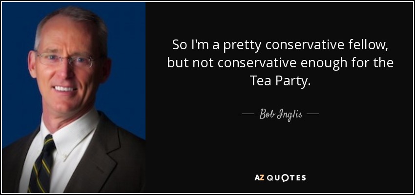 So I'm a pretty conservative fellow, but not conservative enough for the Tea Party. - Bob Inglis