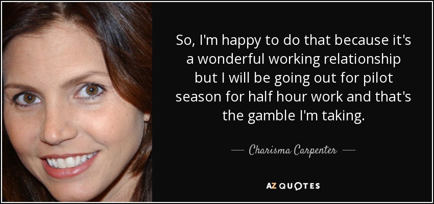 So, I'm happy to do that because it's a wonderful working relationship but I will be going out for pilot season for half hour work and that's the gamble I'm taking. - Charisma Carpenter