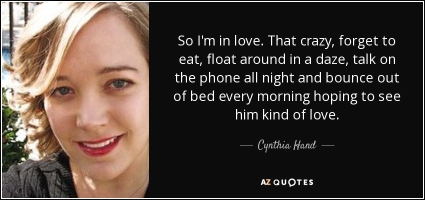 So I'm in love. That crazy, forget to eat, float around in a daze, talk on the phone all night and bounce out of bed every morning hoping to see him kind of love. - Cynthia Hand