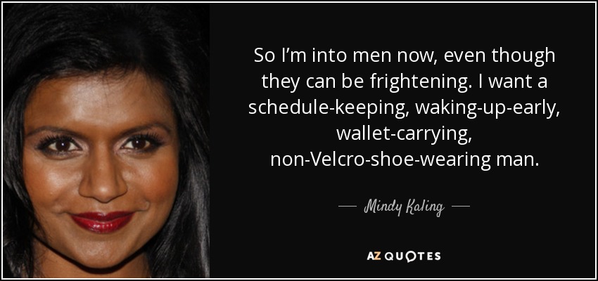 So I’m into men now, even though they can be frightening. I want a schedule-keeping, waking-up-early, wallet-carrying, non-Velcro-shoe-wearing man. - Mindy Kaling