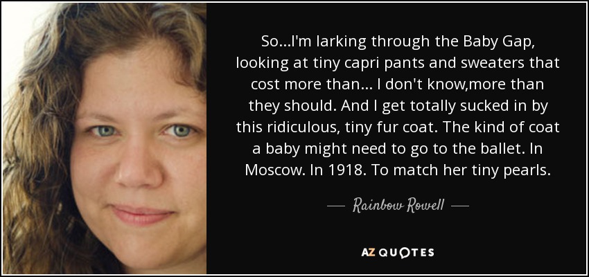 So...I'm larking through the Baby Gap, looking at tiny capri pants and sweaters that cost more than ... I don't know,more than they should. And I get totally sucked in by this ridiculous, tiny fur coat. The kind of coat a baby might need to go to the ballet. In Moscow. In 1918. To match her tiny pearls. - Rainbow Rowell