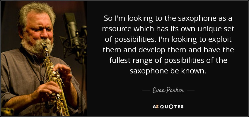 So I'm looking to the saxophone as a resource which has its own unique set of possibilities. I'm looking to exploit them and develop them and have the fullest range of possibilities of the saxophone be known. - Evan Parker