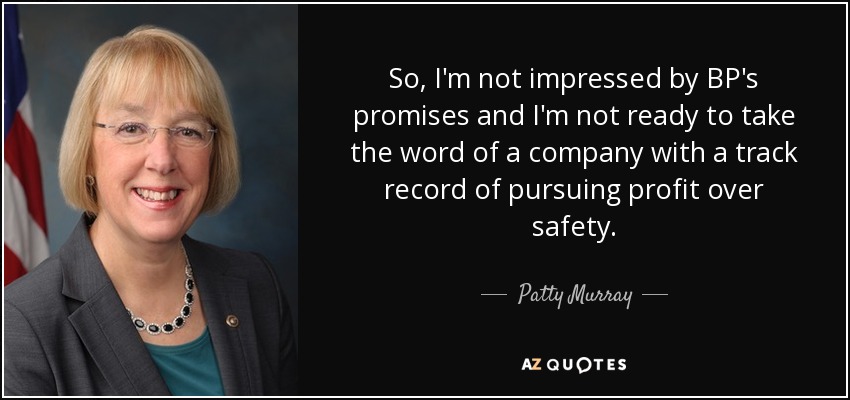 So, I'm not impressed by BP's promises and I'm not ready to take the word of a company with a track record of pursuing profit over safety. - Patty Murray