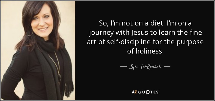 So, I'm not on a diet. I'm on a journey with Jesus to learn the fine art of self-discipline for the purpose of holiness. - Lysa TerKeurst