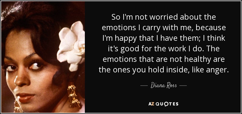 So I'm not worried about the emotions I carry with me, because I'm happy that I have them; I think it's good for the work I do. The emotions that are not healthy are the ones you hold inside, like anger. - Diana Ross
