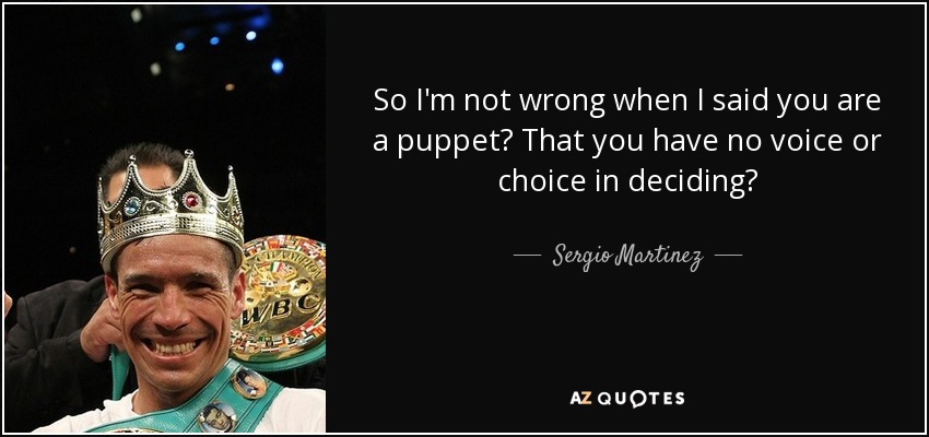 So I'm not wrong when I said you are a puppet? That you have no voice or choice in deciding? - Sergio Martinez