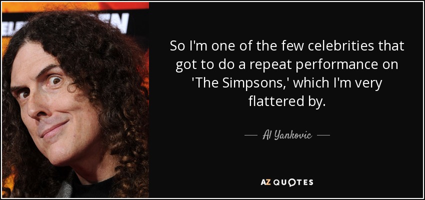 So I'm one of the few celebrities that got to do a repeat performance on 'The Simpsons,' which I'm very flattered by. - Al Yankovic